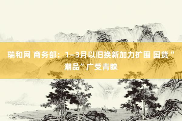 瑞和网 商务部：1—3月以旧换新加力扩围 国货“潮品”广受青睐