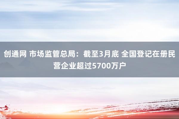 创通网 市场监管总局：截至3月底 全国登记在册民营企业超过5700万户
