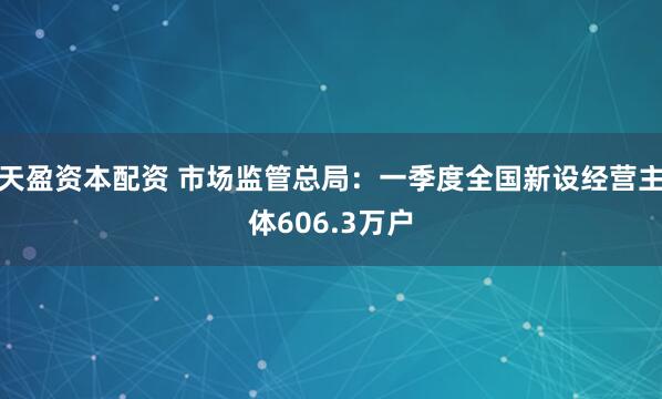 天盈资本配资 市场监管总局：一季度全国新设经营主体606.3万户