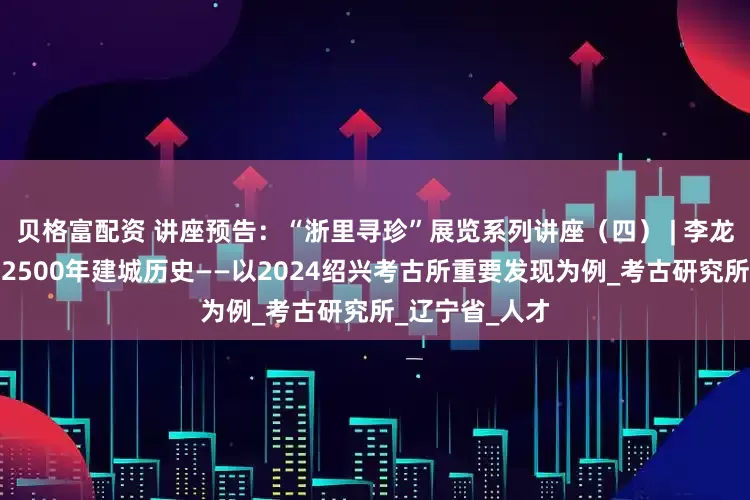 贝格富配资 讲座预告：“浙里寻珍”展览系列讲座（四） | 李龙彬：考古实证2500年建城历史——以2024绍兴考古所重要发现为例_考古研究所_辽宁省_人才