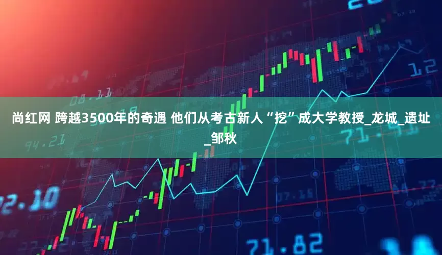 尚红网 跨越3500年的奇遇 他们从考古新人“挖”成大学教授_龙城_遗址_邹秋