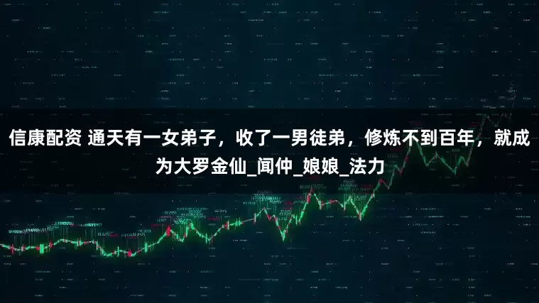信康配资 通天有一女弟子，收了一男徒弟，修炼不到百年，就成为大罗金仙_闻仲_娘娘_法力