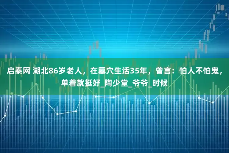 启泰网 湖北86岁老人，在墓穴生活35年，曾言：怕人不怕鬼，单着就挺好_陶少堂_爷爷_时候