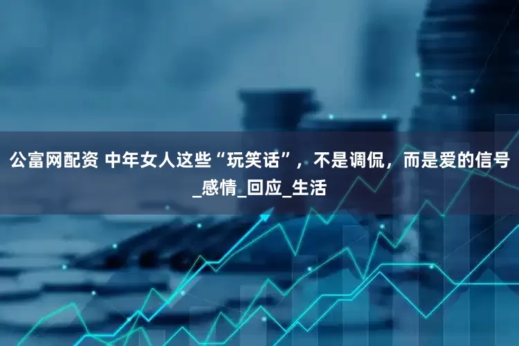 公富网配资 中年女人这些“玩笑话”，不是调侃，而是爱的信号_感情_回应_生活