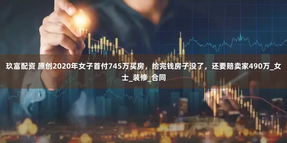 玖富配资 原创2020年女子首付745万买房，给完钱房子没了，还要赔卖家490万_女士_装修_合同