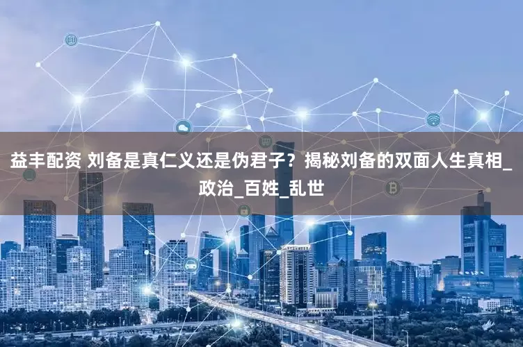 益丰配资 刘备是真仁义还是伪君子？揭秘刘备的双面人生真相_政治_百姓_乱世