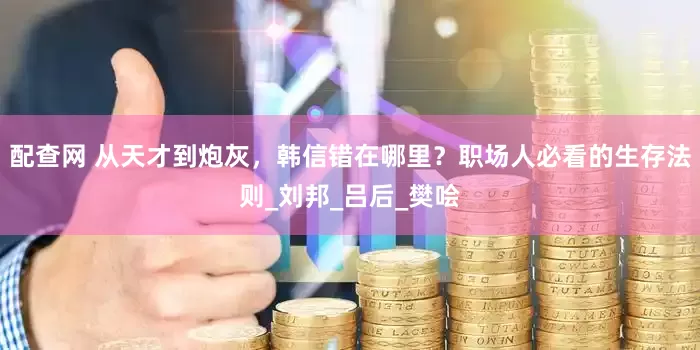 配查网 从天才到炮灰，韩信错在哪里？职场人必看的生存法则_刘邦_吕后_樊哙