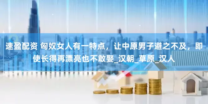 速盈配资 匈奴女人有一特点，让中原男子避之不及，即使长得再漂亮也不敢娶_汉朝_草原_汉人