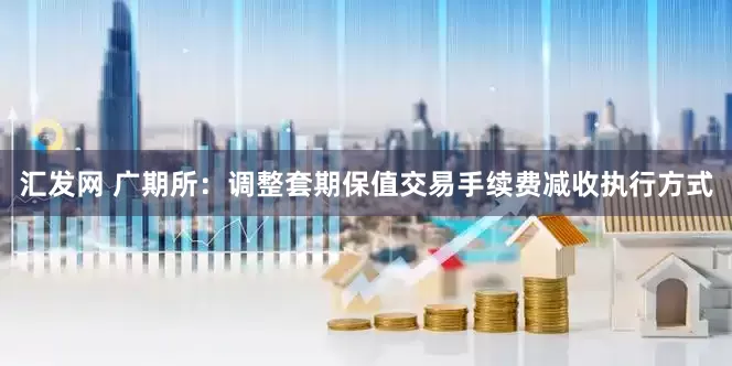 汇发网 广期所：调整套期保值交易手续费减收执行方式