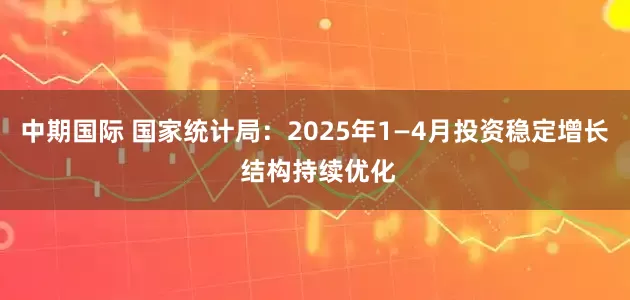 中期国际 国家统计局：2025年1—4月投资稳定增长 结构持续优化