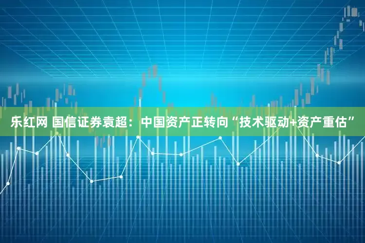 乐红网 国信证券袁超：中国资产正转向“技术驱动+资产重估”