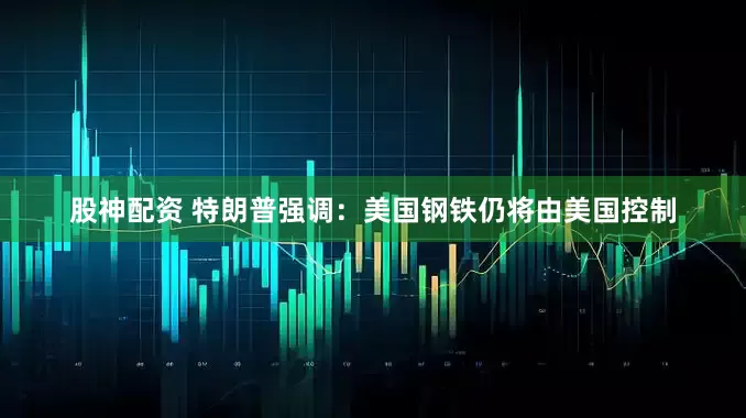 股神配资 特朗普强调：美国钢铁仍将由美国控制