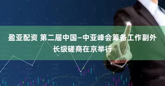 盈亚配资 第二届中国—中亚峰会筹备工作副外长级磋商在京举行