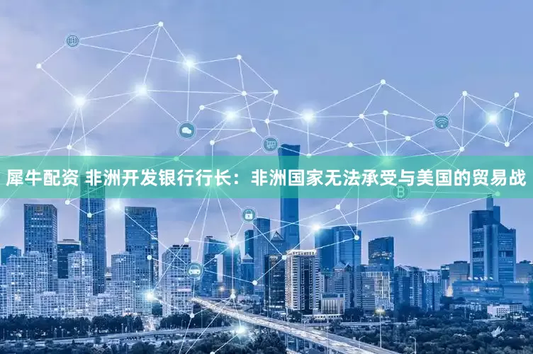 犀牛配资 非洲开发银行行长：非洲国家无法承受与美国的贸易战
