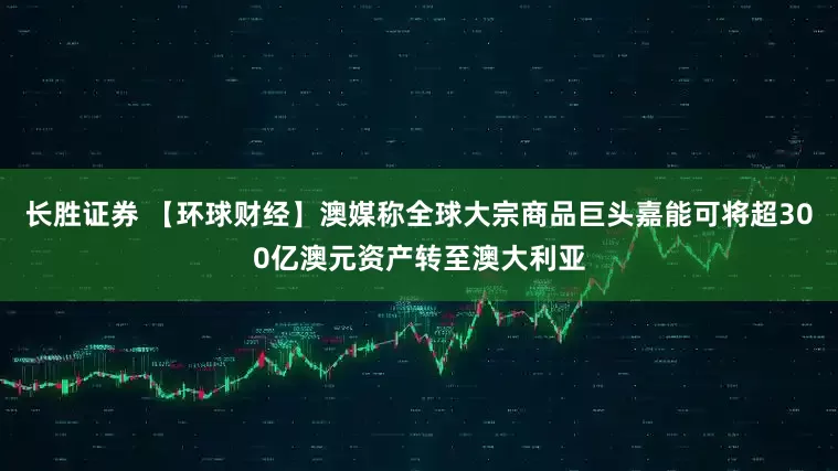 长胜证券 【环球财经】澳媒称全球大宗商品巨头嘉能可将超300亿澳元资产转至澳大利亚