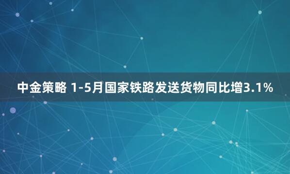 中金策略 1-5月国家铁路发送货物同比增3.1%