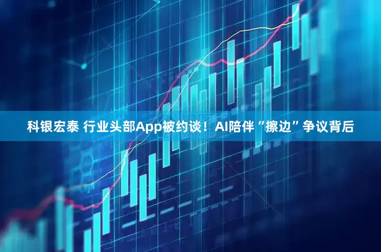 科银宏泰 行业头部App被约谈！AI陪伴“擦边”争议背后