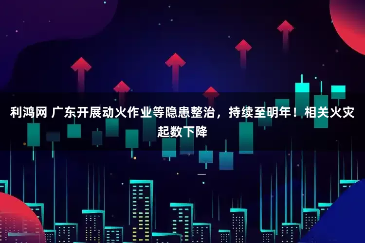 利鸿网 广东开展动火作业等隐患整治，持续至明年！相关火灾起数下降