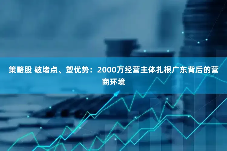 策略股 破堵点、塑优势：2000万经营主体扎根广东背后的营商环境