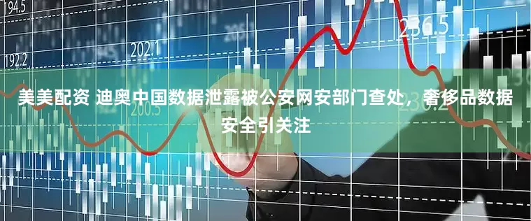 美美配资 迪奥中国数据泄露被公安网安部门查处，奢侈品数据安全引关注