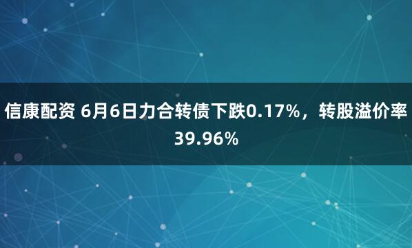 信康配资 6月6日力合转债下跌0.17%，转股溢价率39.96%