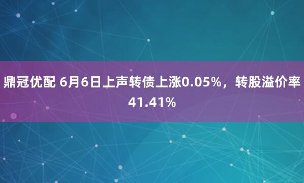 鼎冠优配 6月6日上声转债上涨0.05%，转股溢价率41.41%