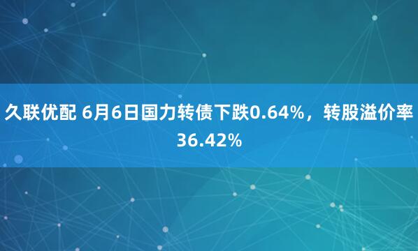 久联优配 6月6日国力转债下跌0.64%，转股溢价率36.42%
