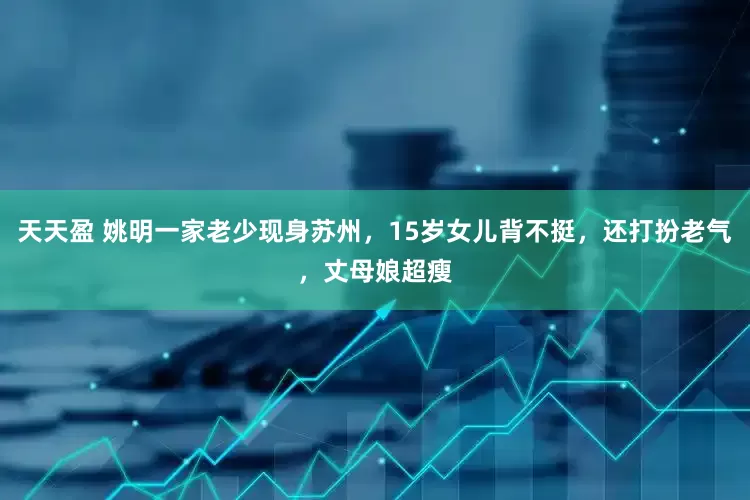 天天盈 姚明一家老少现身苏州，15岁女儿背不挺，还打扮老气，丈母娘超瘦