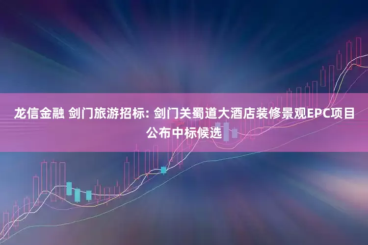 龙信金融 剑门旅游招标: 剑门关蜀道大酒店装修景观EPC项目公布中标候选